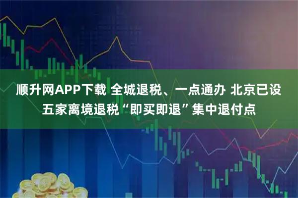 顺升网APP下载 全城退税、一点通办 北京已设五家离境退税“即买即退”集中退付点