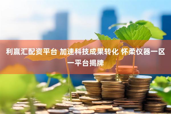 利赢汇配资平台 加速科技成果转化 怀柔仪器一区一平台揭牌