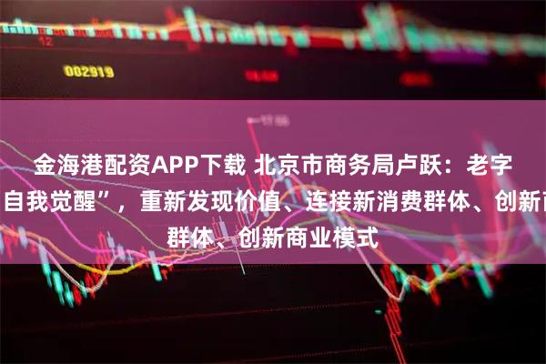 金海港配资APP下载 北京市商务局卢跃：老字号需要“自我觉醒”，重新发现价值、连接新消费群体、创新商业模式