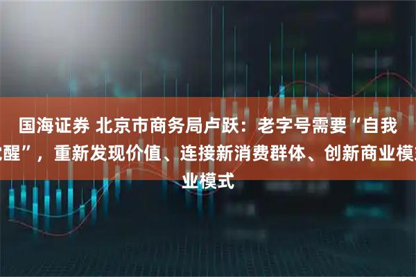 国海证券 北京市商务局卢跃：老字号需要“自我觉醒”，重新发现价值、连接新消费群体、创新商业模式