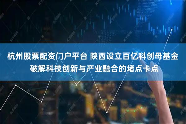 杭州股票配资门户平台 陕西设立百亿科创母基金 破解科技创新与产业融合的堵点卡点