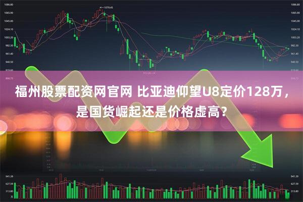 福州股票配资网官网 比亚迪仰望U8定价128万，是国货崛起还是价格虚高？