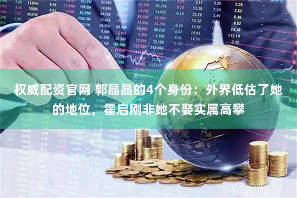 权威配资官网 郭晶晶的4个身份：外界低估了她的地位，霍启刚非她不娶实属高攀