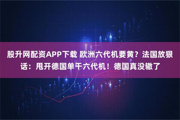 股升网配资APP下载 欧洲六代机要黄？法国放狠话：甩开德国单干六代机！德国真没辙了