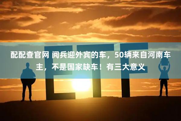 配配查官网 阅兵迎外宾的车，50辆来自河南车主，不是国家缺车！有三大意义