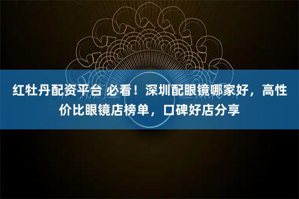 红牡丹配资平台 必看！深圳配眼镜哪家好，高性价比眼镜店榜单，口碑好店分享