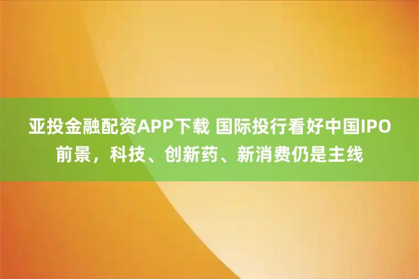 亚投金融配资APP下载 国际投行看好中国IPO前景，科技、创新药、新消费仍是主线