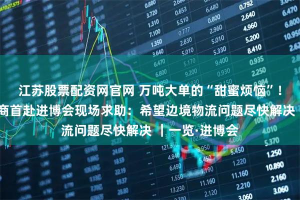 江苏股票配资网官网 万吨大单的“甜蜜烦恼”！哈萨克斯坦展商首赴进博会现场求助：希望边境物流问题尽快解决 ｜一览·进博会