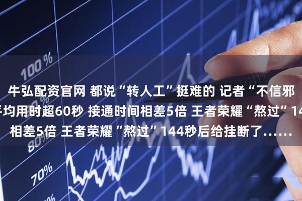 牛弘配资官网 都说“转人工”挺难的 记者“不信邪” 实测16款App：平均用时超60秒 接通时间相差5倍 王者荣耀“熬过”144秒后给挂断了……