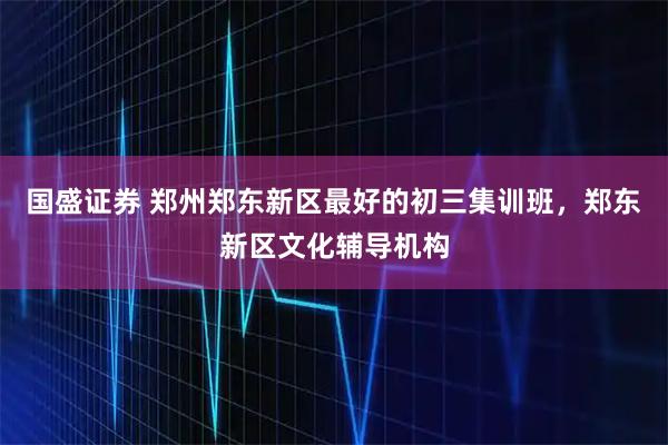 国盛证券 郑州郑东新区最好的初三集训班，郑东新区文化辅导机构