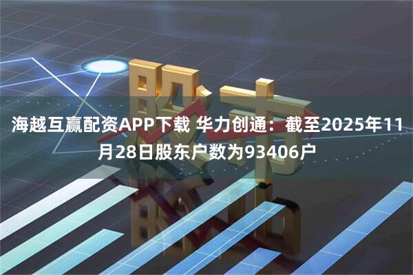 海越互赢配资APP下载 华力创通：截至2025年11月28日股东户数为93406户