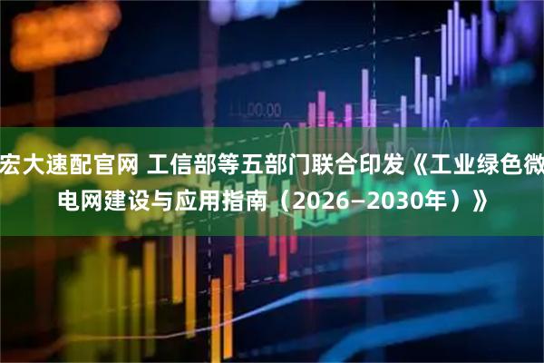 宏大速配官网 工信部等五部门联合印发《工业绿色微电网建设与应用指南（2026—2030年）》