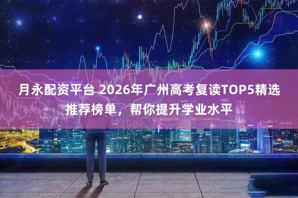 月永配资平台 2026年广州高考复读TOP5精选推荐榜单，帮你提升学业水平