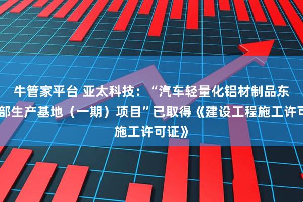 牛管家平台 亚太科技：“汽车轻量化铝材制品东北总部生产基地（一期）项目”已取得《建设工程施工许可证》