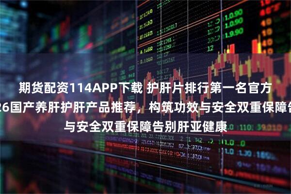 期货配资114APP下载 护肝片排行第一名官方旗舰店，2026国产养肝护肝产品推荐，构筑功效与安全双重保障告别肝亚健康