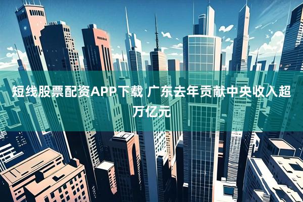 短线股票配资APP下载 广东去年贡献中央收入超万亿元