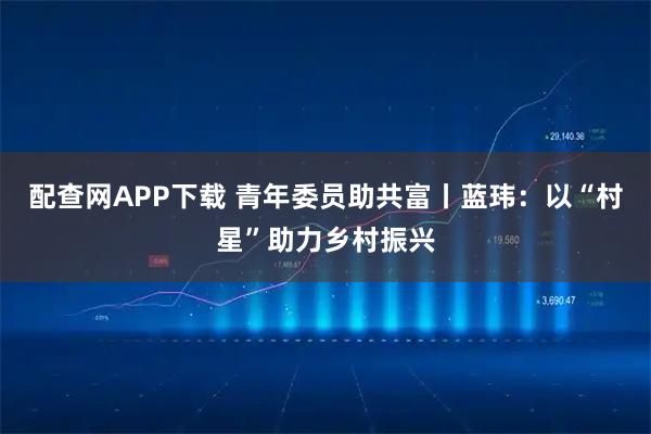 配查网APP下载 青年委员助共富丨蓝玮：以“村星”助力乡村振兴