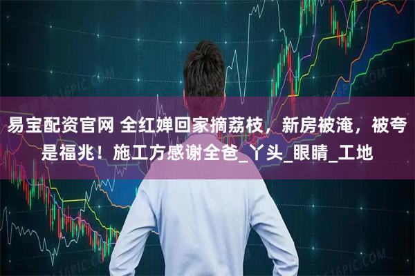 易宝配资官网 全红婵回家摘荔枝，新房被淹，被夸是福兆！施工方感谢全爸_丫头_眼睛_工地