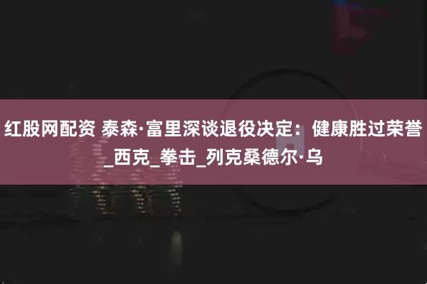 红股网配资 泰森·富里深谈退役决定：健康胜过荣誉_西克_拳击_列克桑德尔·乌
