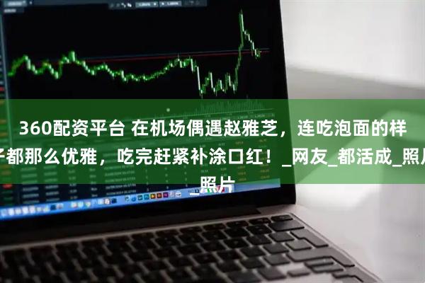 360配资平台 在机场偶遇赵雅芝，连吃泡面的样子都那么优雅，吃完赶紧补涂口红！_网友_都活成_照片