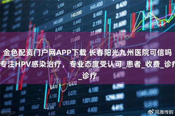 金色配资门户网APP下载 长春阳光九州医院可信吗?专注HPV感染治疗，专业态度受认可_患者_收费_诊疗