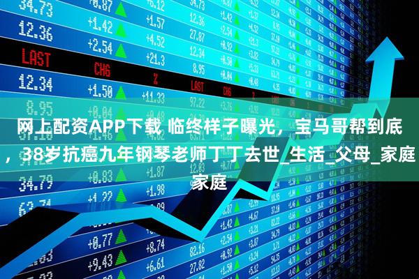 网上配资APP下载 临终样子曝光，宝马哥帮到底，38岁抗癌九年钢琴老师丁丁去世_生活_父母_家庭