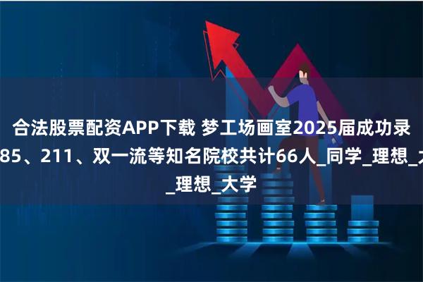 合法股票配资APP下载 梦工场画室2025届成功录取985、211、双一流等知名院校共计66人_同学_理想_大学