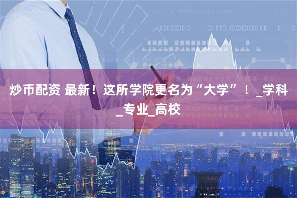 炒币配资 最新！这所学院更名为“大学” ！_学科_专业_高校