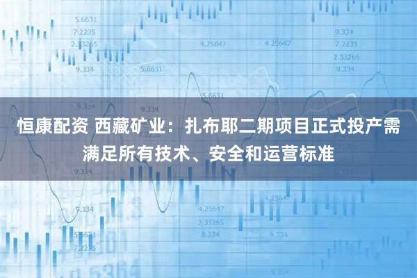 恒康配资 西藏矿业：扎布耶二期项目正式投产需满足所有技术、安全和运营标准