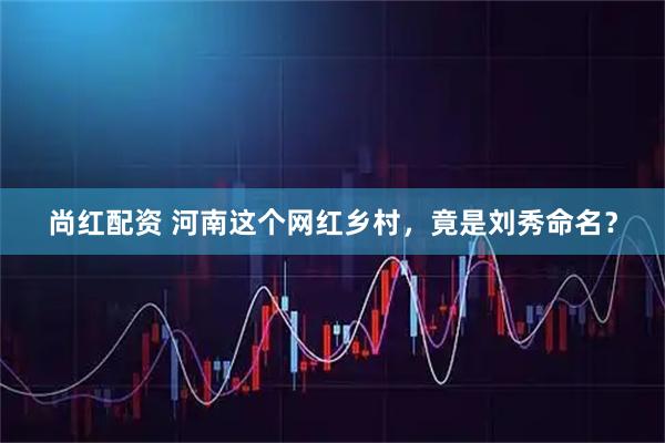 尚红配资 河南这个网红乡村，竟是刘秀命名？