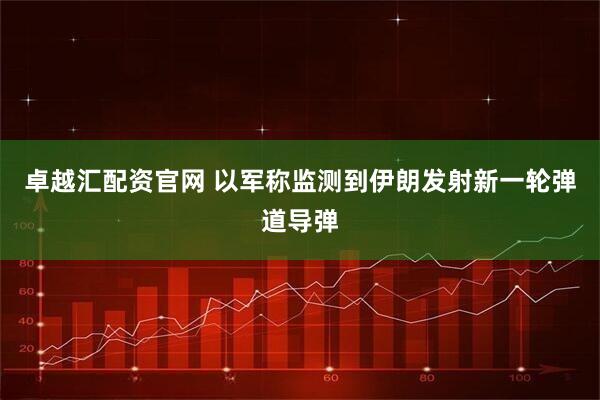 卓越汇配资官网 以军称监测到伊朗发射新一轮弹道导弹