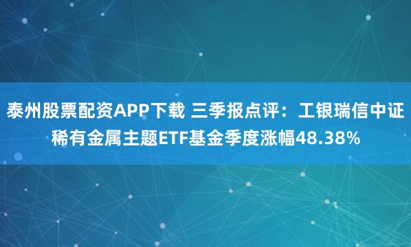 泰州股票配资APP下载 三季报点评：工银瑞信中证稀有金属主题ETF基金季度涨幅48.38%