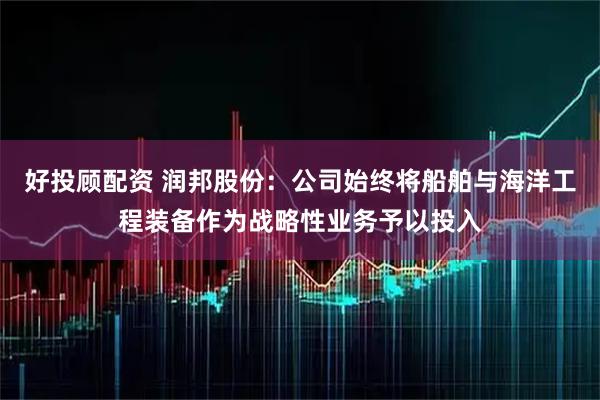 好投顾配资 润邦股份：公司始终将船舶与海洋工程装备作为战略性业务予以投入
