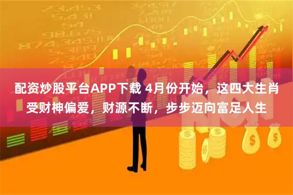 配资炒股平台APP下载 4月份开始，这四大生肖受财神偏爱，财源不断，步步迈向富足人生