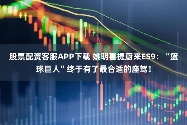 股票配资客服APP下载 姚明喜提蔚来ES9：“篮球巨人”终于有了最合适的座驾！