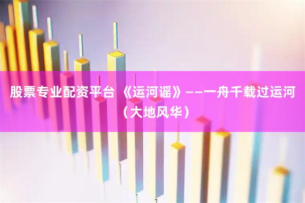 股票专业配资平台 《运河谣》——一舟千载过运河（大地风华）